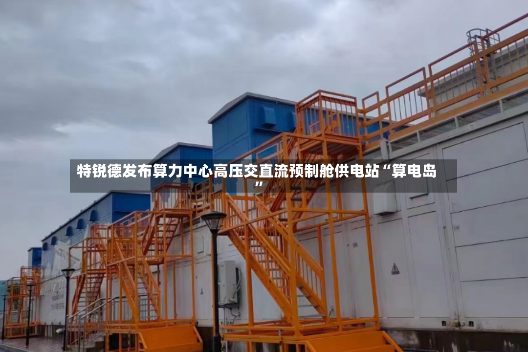 特锐德发布算力中心高压交直流预制舱供电站“算电岛”