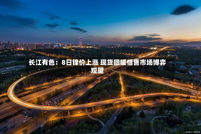 长江有色：8日镍价上涨 现货回暖惜售市场博弈观望-第3张图片