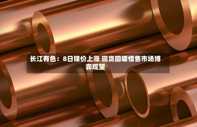 长江有色：8日镍价上涨 现货回暖惜售市场博弈观望-第2张图片