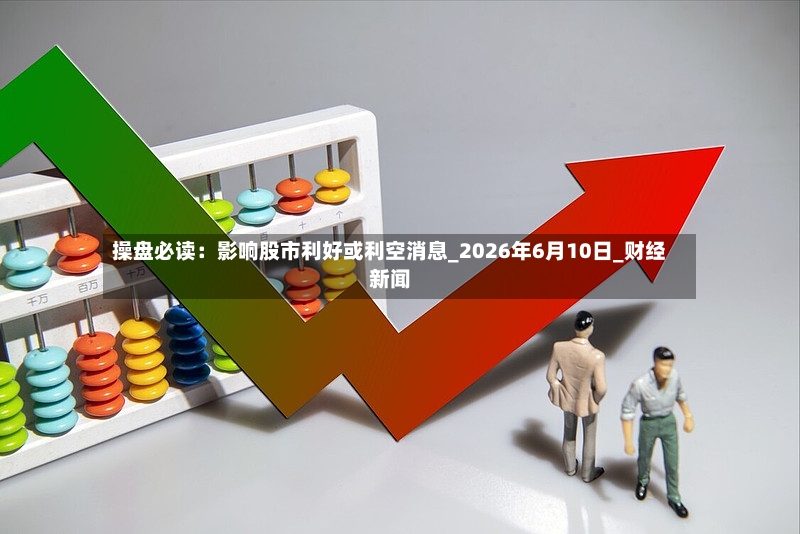 操盘必读:影响股市利好或利空消息_2026年6月10日_财经新闻-第2张图片