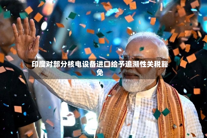 印度对部分核电设备进口给予追溯性关税豁免