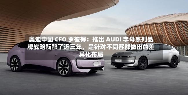 奥迪中国 CFO 罗彼得：推出 AUDI 字母系列品牌战略酝酿了近三年，是针对不同客群做出的差异化布局