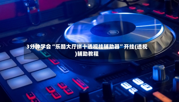 3分钟学会“乐酷大厅拼十透视挂辅助器”开挂(透视)辅助教程