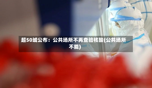 超50城公布：公共场所不再查验核酸(公共场所不能)