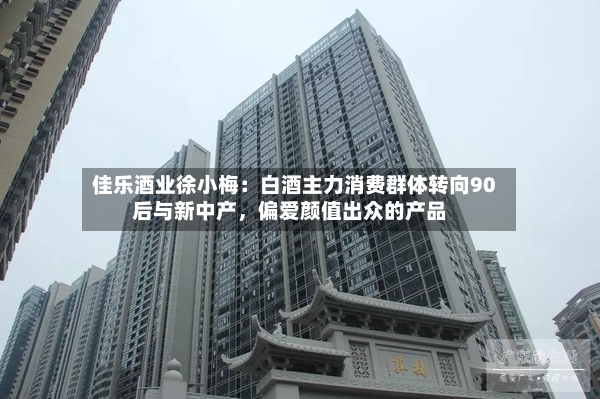 佳乐酒业徐小梅：白酒主力消费群体转向90后与新中产，偏爱颜值出众的产品-第2张图片