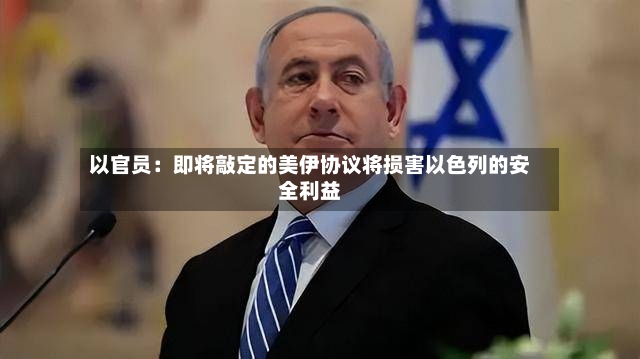 以官员：即将敲定的美伊协议将损害以色列的安全利益-第2张图片