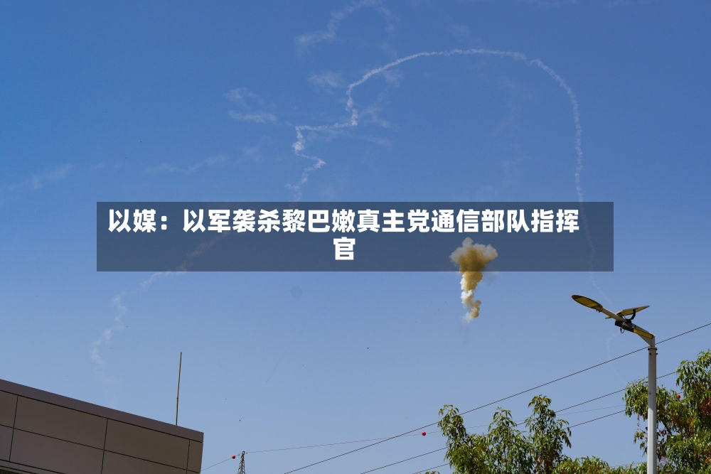 以媒：以军袭杀黎巴嫩真主党通信部队指挥官