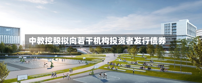 中教控股拟向若干机构投资者发行债券