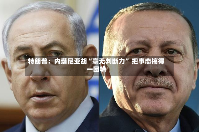 特朗普：内塔尼亚胡“毫无判断力” 把事态搞得一团糟