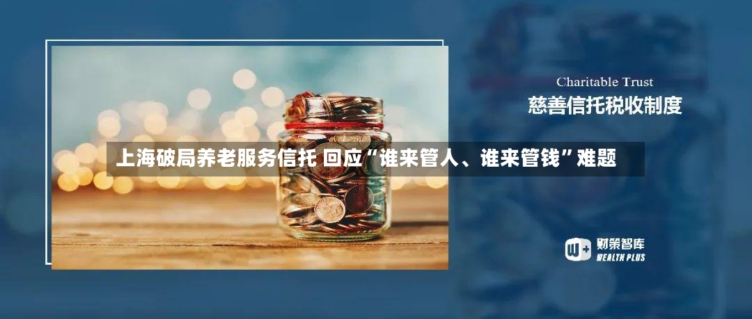 上海破局养老服务信托 回应“谁来管人、谁来管钱”难题-第2张图片