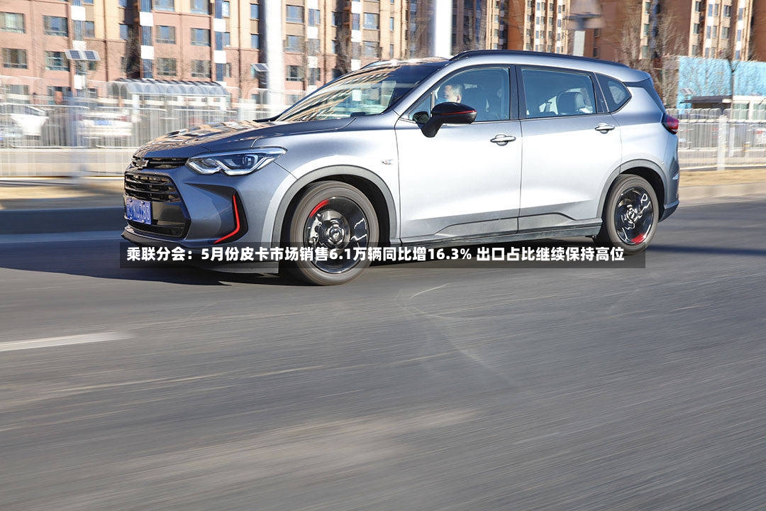乘联分会：5月份皮卡市场销售6.1万辆同比增16.3% 出口占比继续保持高位