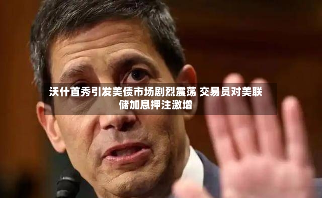 沃什首秀引发美债市场剧烈震荡 交易员对美联储加息押注激增-第2张图片