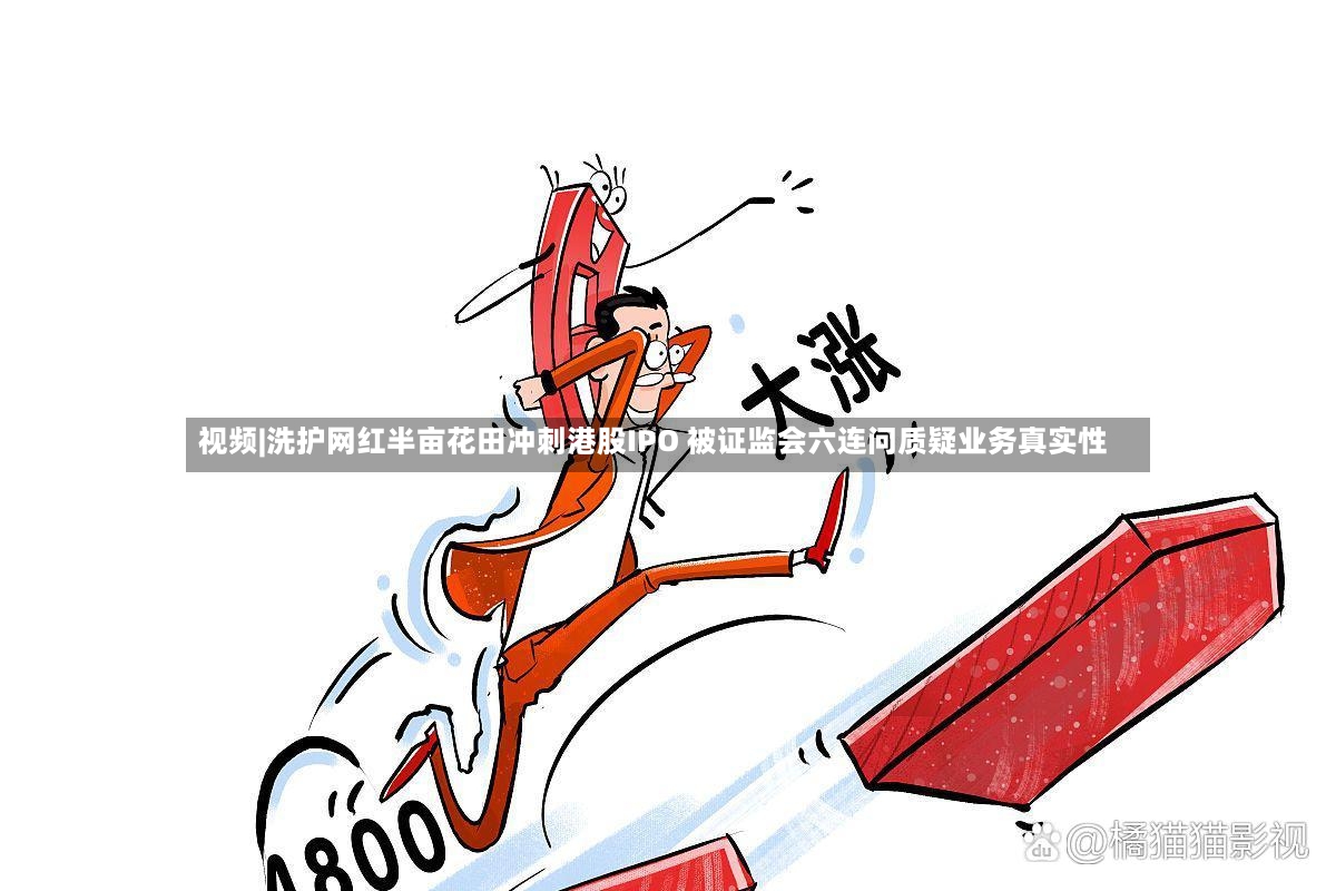视频|洗护网红半亩花田冲刺港股IPO 被证监会六连问质疑业务真实性