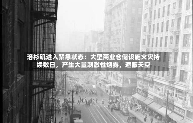 洛杉矶进入紧急状态：大型商业仓储设施火灾持续数日，产生大量刺激性烟雾，遮蔽天空