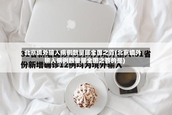 北京境外输入病例数量居全国之首(北京境外输入病例数量居全国之首的是)