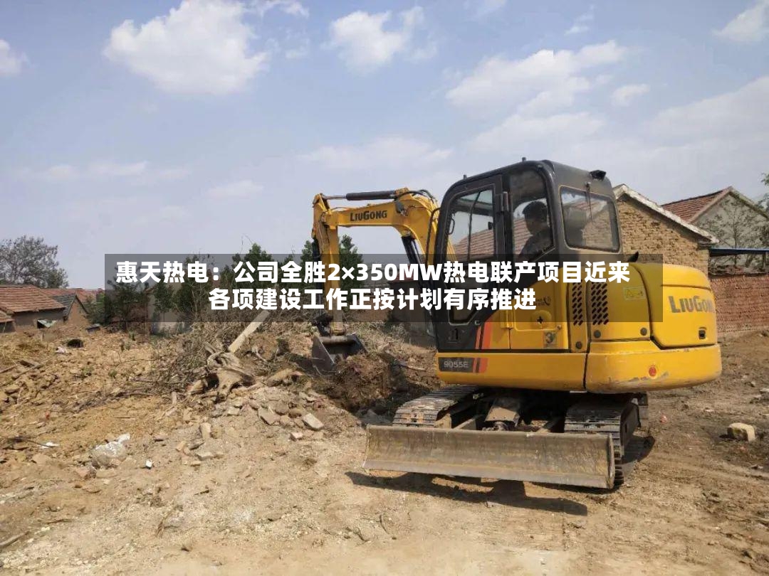惠天热电：公司全胜2×350MW热电联产项目近来各项建设工作正按计划有序推进-第2张图片