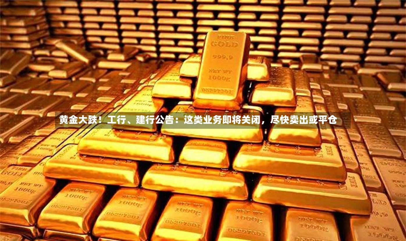 黄金大跌！工行、建行公告：这类业务即将关闭，尽快卖出或平仓