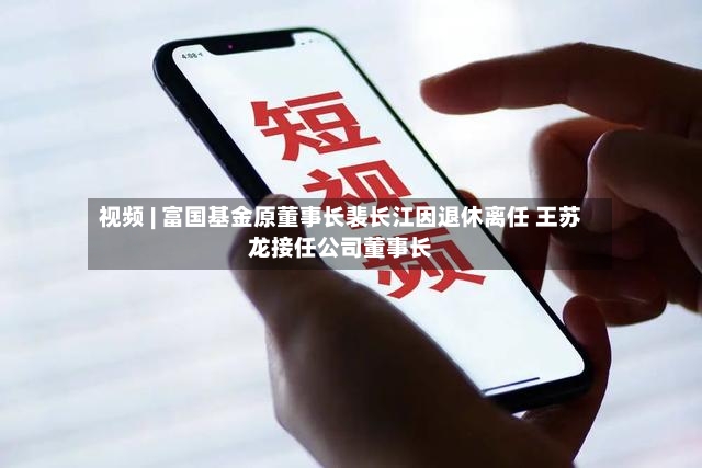 视频 | 富国基金原董事长裴长江因退休离任 王苏龙接任公司董事长