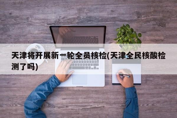 天津将开展新一轮全员核检(天津全民核酸检测了吗)