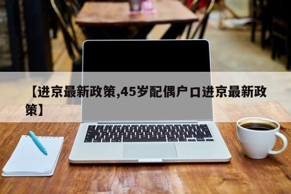 【进京最新政策,45岁配偶户口进京最新政策】
