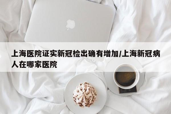 上海医院证实新冠检出确有增加/上海新冠病人在哪家医院
