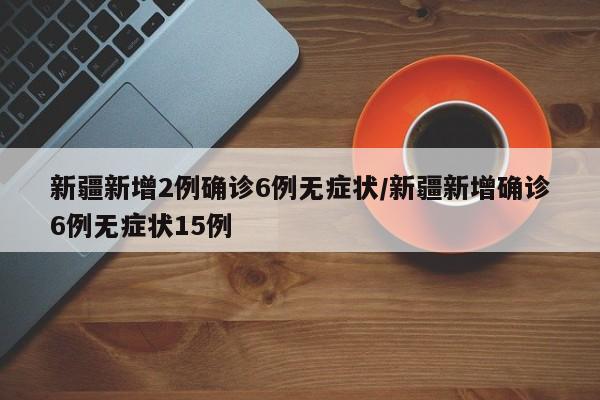 新疆新增2例确诊6例无症状/新疆新增确诊6例无症状15例
