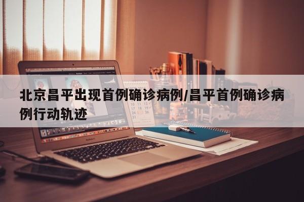 北京昌平出现首例确诊病例/昌平首例确诊病例行动轨迹