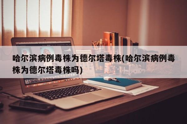 哈尔滨病例毒株为德尔塔毒株(哈尔滨病例毒株为德尔塔毒株吗)