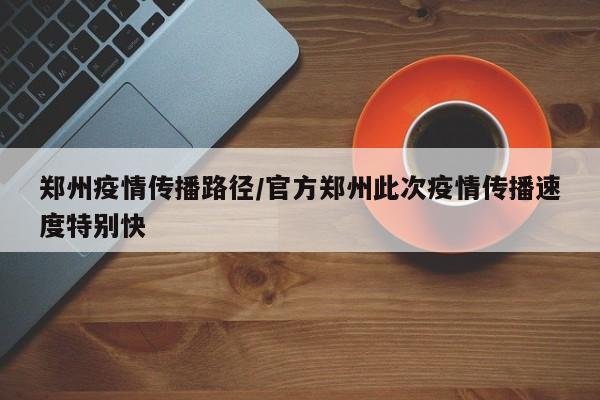 郑州疫情传播路径/官方郑州此次疫情传播速度特别快