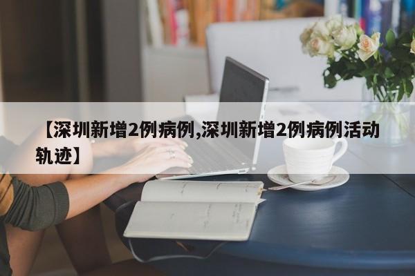 【深圳新增2例病例,深圳新增2例病例活动轨迹】