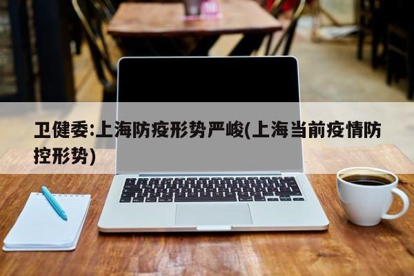 卫健委:上海防疫形势严峻(上海当前疫情防控形势)