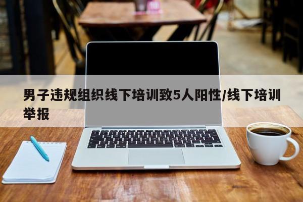 男子违规组织线下培训致5人阳性/线下培训举报