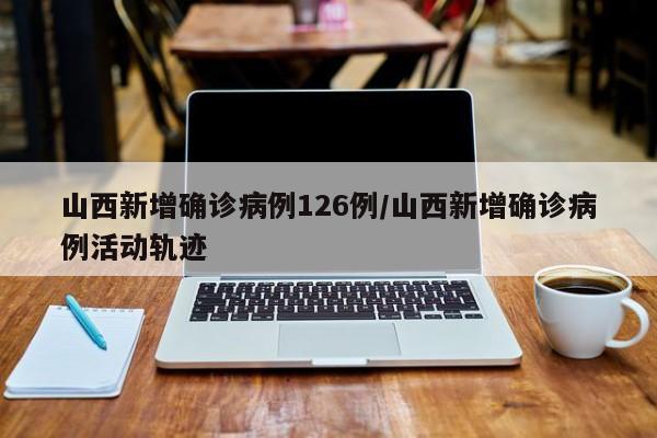 山西新增确诊病例126例/山西新增确诊病例活动轨迹