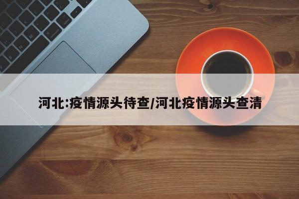 河北:疫情源头待查/河北疫情源头查清