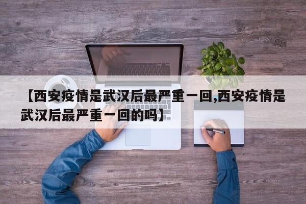 【西安疫情是武汉后最严重一回,西安疫情是武汉后最严重一回的吗】