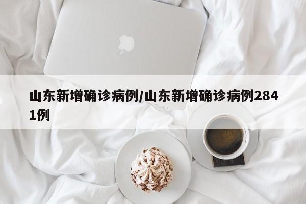 山东新增确诊病例/山东新增确诊病例2841例