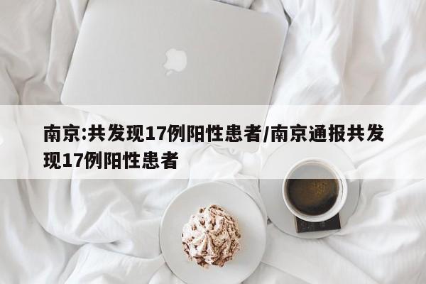 南京:共发现17例阳性患者/南京通报共发现17例阳性患者