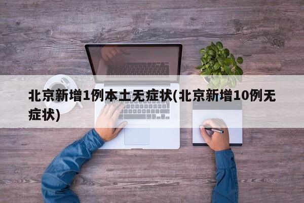 北京新增1例本土无症状(北京新增10例无症状)