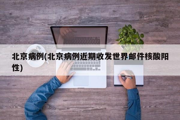 北京病例(北京病例近期收发世界邮件核酸阳性)