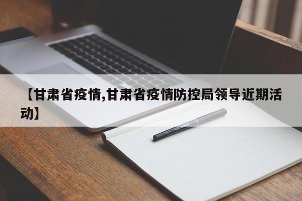 【甘肃省疫情,甘肃省疫情防控局领导近期活动】
