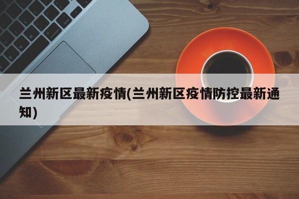兰州新区最新疫情(兰州新区疫情防控最新通知)