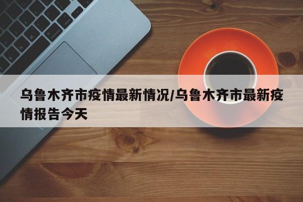 乌鲁木齐市疫情最新情况/乌鲁木齐市最新疫情报告今天