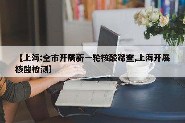 【上海:全市开展新一轮核酸筛查,上海开展核酸检测】