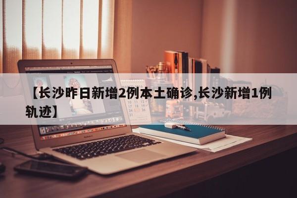 【长沙昨日新增2例本土确诊,长沙新增1例轨迹】