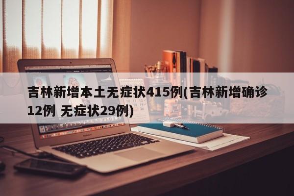 吉林新增本土无症状415例(吉林新增确诊12例 无症状29例)