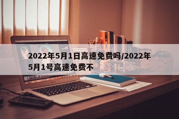2022年5月1日高速免费吗/2022年5月1号高速免费不