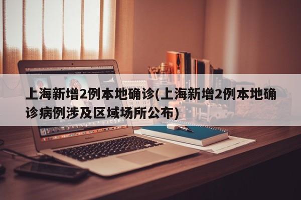 上海新增2例本地确诊(上海新增2例本地确诊病例涉及区域场所公布)
