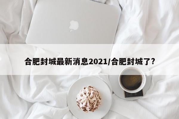 合肥封城最新消息2021/合肥封城了?