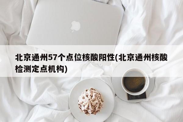 北京通州57个点位核酸阳性(北京通州核酸检测定点机构)