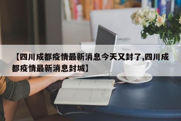 【四川成都疫情最新消息今天又封了,四川成都疫情最新消息封城】